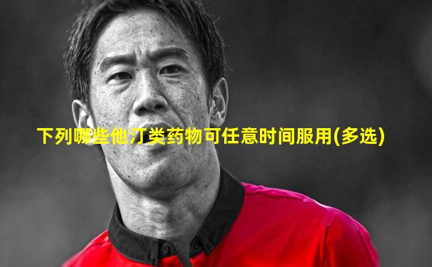 下列哪些他汀类药物可任意时间服用(多选)