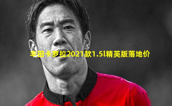 丰田卡罗拉2021款1.5l精英版落地价