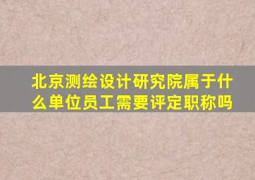 北京测绘设计研究院属于什么单位员工需要评定职称吗