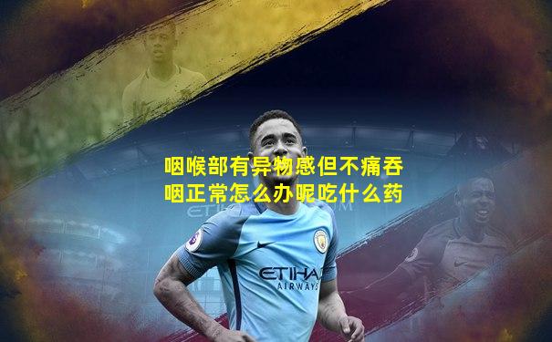 咽喉部有异物感但不痛吞咽正常怎么办呢吃什么药