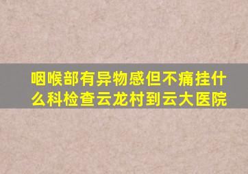 咽喉部有异物感但不痛挂什么科检查云龙村到云大医院