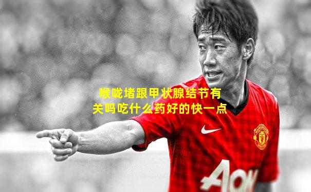 喉咙堵跟甲状腺结节有关吗吃什么药好的快一点