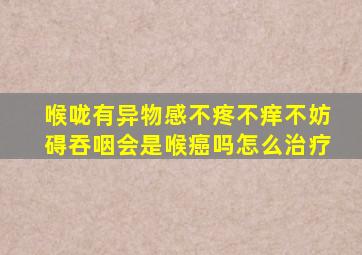 喉咙有异物感不疼不痒不妨碍吞咽会是喉癌吗怎么治疗