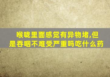 喉咙里面感觉有异物堵,但是吞咽不难受严重吗吃什么药