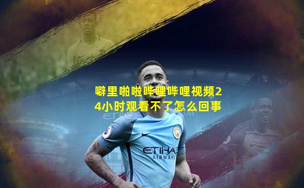 噼里啪啦哔哩哔哩视频24小时观看不了怎么回事