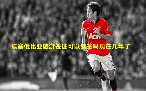 埃塞俄比亚旅游签证可以续签吗现在几年了