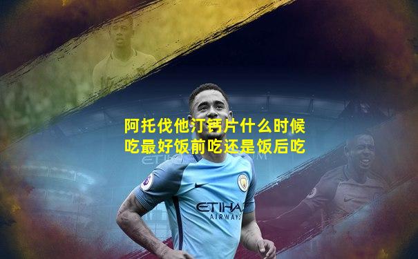 阿托伐他汀钙片什么时候吃最好饭前吃还是饭后吃
