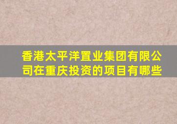 香港太平洋置业集团有限公司在重庆投资的项目有哪些