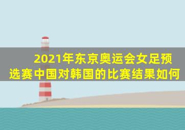 2021年东京奥运会女足预选赛中国对韩国的比赛结果如何