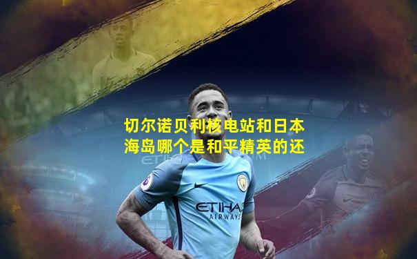 切尔诺贝利核电站和日本海岛哪个是和平精英的还