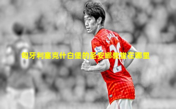 匈牙利塞克什白堡的圣安娜教堂在哪里
