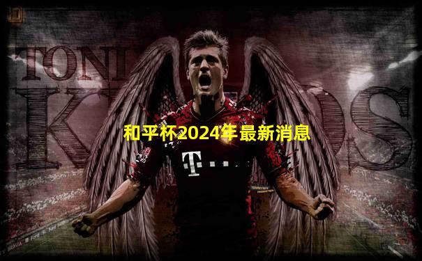 和平杯2024年最新消息