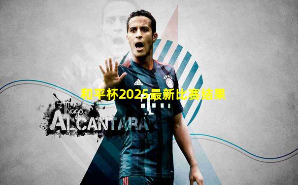 和平杯2025最新比赛结果