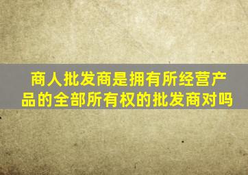商人批发商是拥有所经营产品的全部所有权的批发商对吗