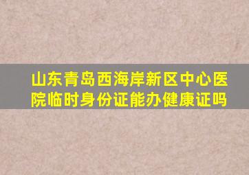 山东青岛西海岸新区中心医院临时身份证能办健康证吗
