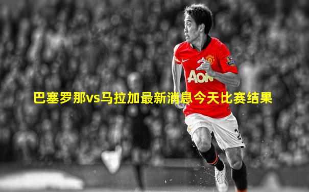 巴塞罗那vs马拉加最新消息今天比赛结果