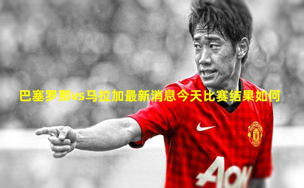 巴塞罗那vs马拉加最新消息今天比赛结果如何