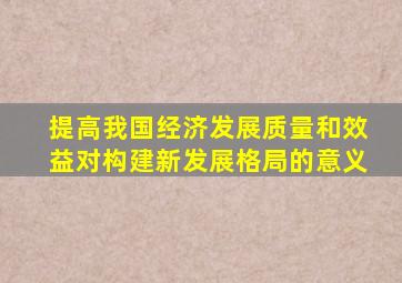 提高我国经济发展质量和效益对构建新发展格局的意义