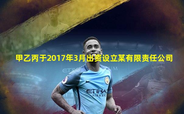 甲乙丙于2017年3月出资设立某有限责任公司