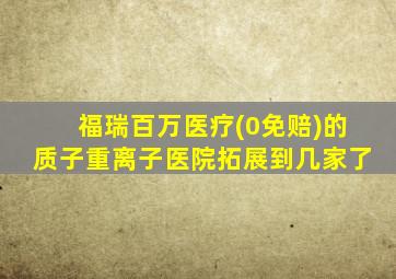 福瑞百万医疗(0免赔)的质子重离子医院拓展到几家了
