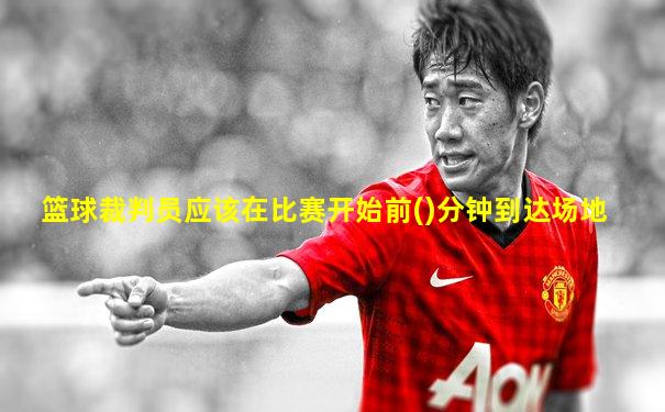 篮球裁判员应该在比赛开始前()分钟到达场地