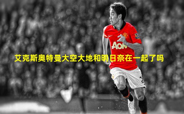 艾克斯奥特曼大空大地和明日奈在一起了吗