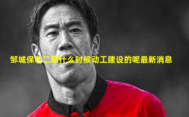 邹城保利二期什么时候动工建设的呢最新消息