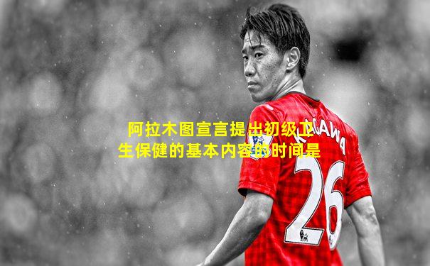阿拉木图宣言提出初级卫生保健的基本内容的时间是