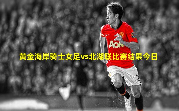 黄金海岸骑士女足vs北湖联比赛结果今日